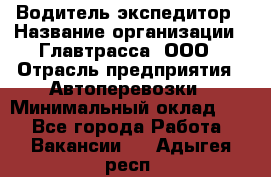 Водитель-экспедитор › Название организации ­ Главтрасса, ООО › Отрасль предприятия ­ Автоперевозки › Минимальный оклад ­ 1 - Все города Работа » Вакансии   . Адыгея респ.